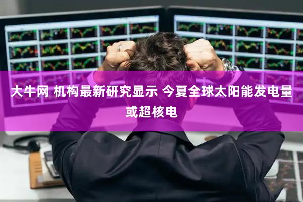 大牛网 机构最新研究显示 今夏全球太阳能发电量或超核电