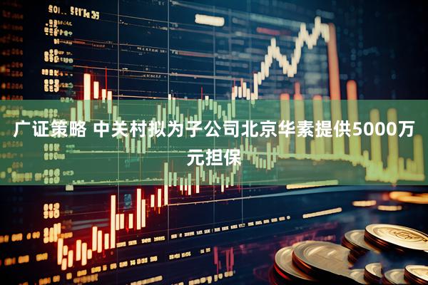 广证策略 中关村拟为子公司北京华素提供5000万元担保