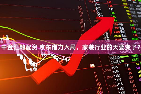 中金汇融配资 京东借力入局，家装行业的天要变了？
