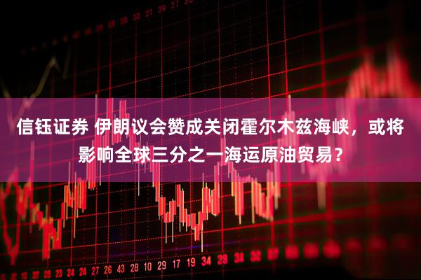 信钰证券 伊朗议会赞成关闭霍尔木兹海峡，或将影响全球三分之一海运原油贸易？