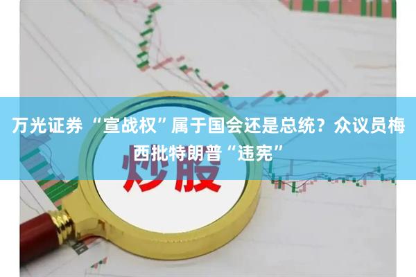 万光证券 “宣战权”属于国会还是总统？众议员梅西批特朗普“违宪”