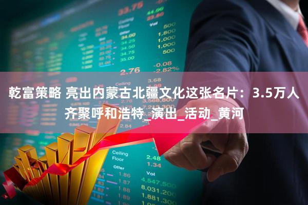 乾富策略 亮出内蒙古北疆文化这张名片：3.5万人齐聚呼和浩特_演出_活动_黄河