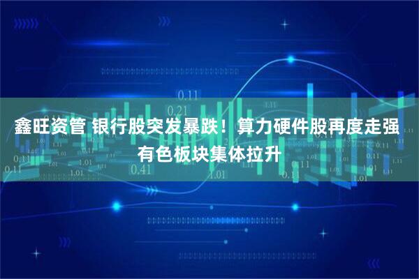 鑫旺资管 银行股突发暴跌！算力硬件股再度走强 有色板块集体拉升
