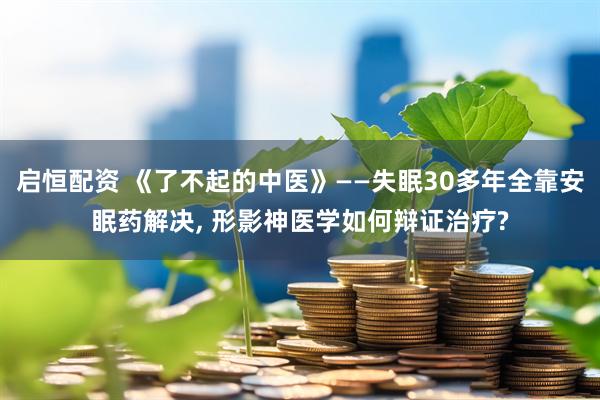 启恒配资 《了不起的中医》——失眠30多年全靠安眠药解决, 形影神医学如何辩证治疗?