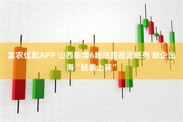 富农优配APP 山西新增6趟铁路图定班列 助企出海“轻装上阵”