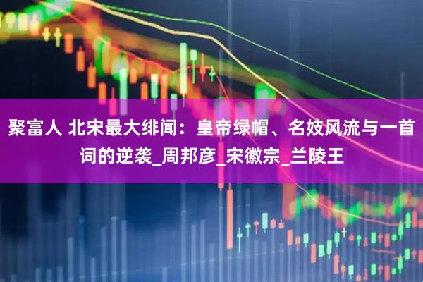聚富人 北宋最大绯闻：皇帝绿帽、名妓风流与一首词的逆袭_周邦彦_宋徽宗_兰陵王