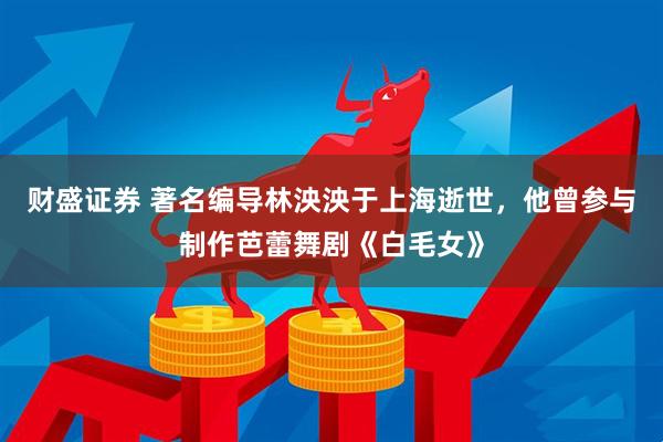 财盛证券 著名编导林泱泱于上海逝世，他曾参与制作芭蕾舞剧《白毛女》