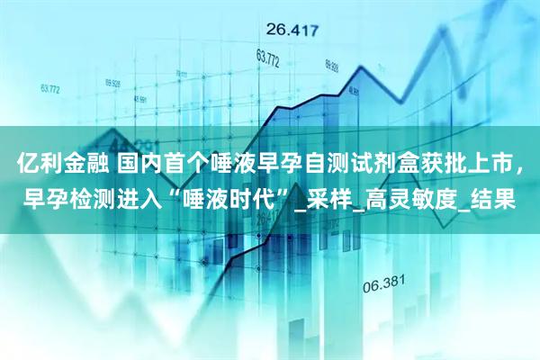 亿利金融 国内首个唾液早孕自测试剂盒获批上市，早孕检测进入“唾液时代”_采样_高灵敏度_结果