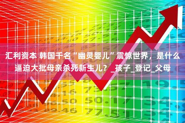 汇利资本 韩国千名“幽灵婴儿”震惊世界，是什么逼迫大批母亲杀死新生儿？_孩子_登记_父母