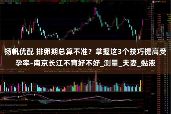 扬帆优配 排卵期总算不准？掌握这3个技巧提高受孕率-南京长江不育好不好_测量_夫妻_黏液