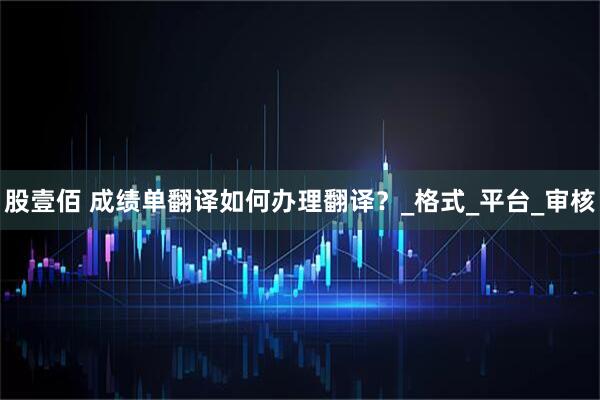 股壹佰 成绩单翻译如何办理翻译？_格式_平台_审核