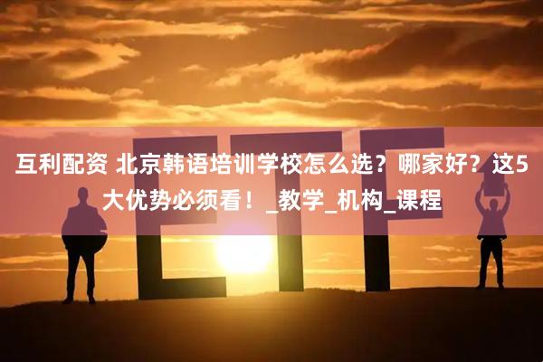 互利配资 北京韩语培训学校怎么选？哪家好？这5大优势必须看！_教学_机构_课程