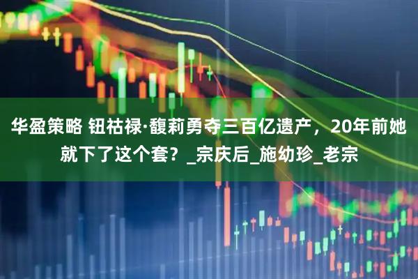 华盈策略 钮祜禄·馥莉勇夺三百亿遗产，20年前她就下了这个套？_宗庆后_施幼珍_老宗