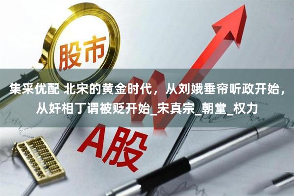 集采优配 北宋的黄金时代，从刘娥垂帘听政开始，从奸相丁谓被贬开始_宋真宗_朝堂_权力