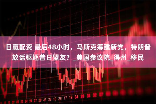 日赢配资 最后48小时，马斯克筹建新党，特朗普放话驱逐昔日盟友？_美国参议院_得州_移民