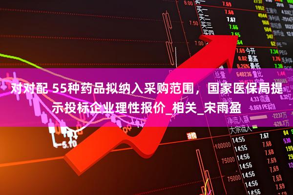 对对配 55种药品拟纳入采购范围，国家医保局提示投标企业理性报价_相关_宋雨盈