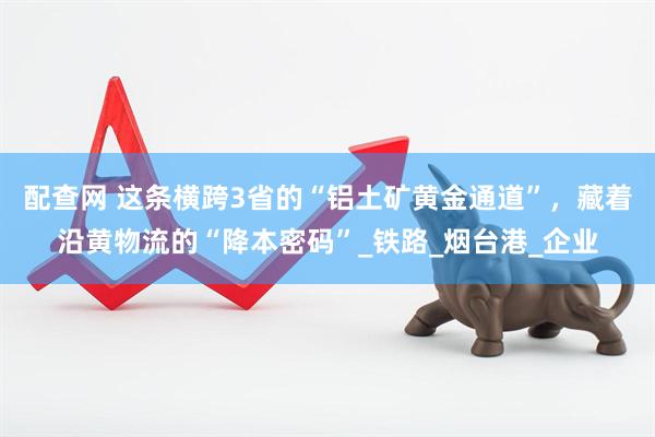 配查网 这条横跨3省的“铝土矿黄金通道”，藏着沿黄物流的“降本密码”_铁路_烟台港_企业