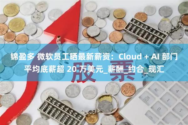 锦盈多 微软员工晒最新薪资：Cloud + AI 部门平均底薪超 20 万美元_薪酬_约合_现汇
