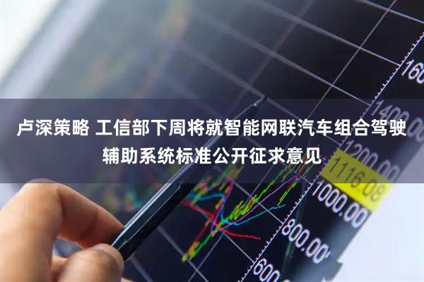 卢深策略 工信部下周将就智能网联汽车组合驾驶辅助系统标准公开征求意见
