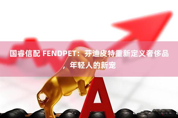 国睿信配 FENDPET：芬迪皮特重新定义奢侈品，年轻人的新宠