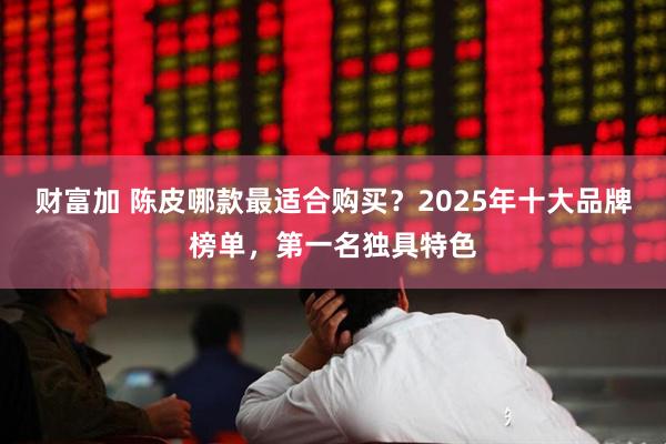 财富加 陈皮哪款最适合购买？2025年十大品牌榜单，第一名独具特色