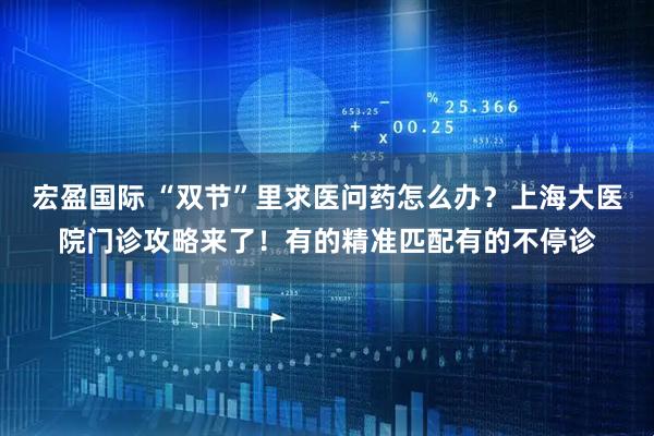 宏盈国际 “双节”里求医问药怎么办？上海大医院门诊攻略来了！有的精准匹配有的不停诊