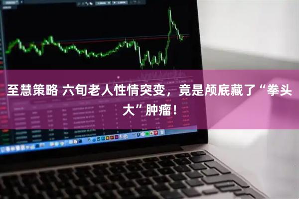 至慧策略 六旬老人性情突变，竟是颅底藏了“拳头大”肿瘤！