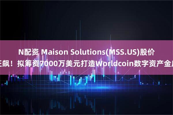 N配资 Maison Solutions(MSS.US)股价狂飙！拟筹资7000万美元打造Worldcoin数字资产金库