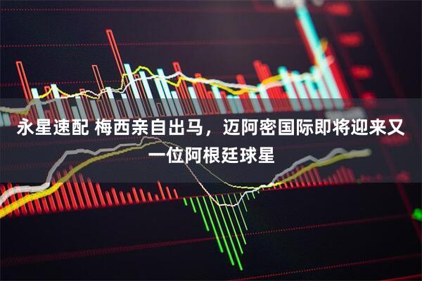 永星速配 梅西亲自出马，迈阿密国际即将迎来又一位阿根廷球星