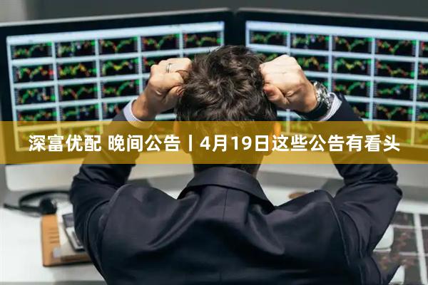 深富优配 晚间公告丨4月19日这些公告有看头
