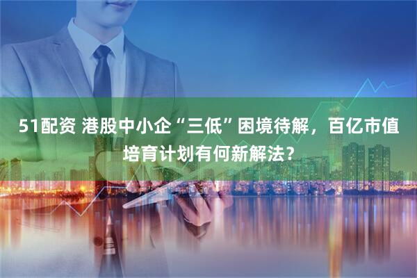 51配资 港股中小企“三低”困境待解，百亿市值培育计划有何新解法？